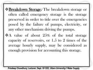 Breakdown Storage: The breakdown storage or
often called emergency storage is the storage
preserved in order to tide over the emergencies
posed by the failure of pumps, electricity, or
any other mechanism driving the pumps.
A value of about 25% of the total storage
capacity of reservoirs, or 1.5 to 2 times of the
average hourly supply, may be considered as
enough provision for accounting this storage.
Priodeep Chowdhury; Lecturer; Dept. Of CEE; Uttara University.// Water Supply
 