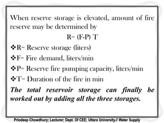 When reserve storage is elevated, amount of fire
reserve may be determined by
R= (F-P) T
R= Reserve storage (liters)
F= Fire demand, liters/min
P= Reserve fire pumping capacity, liters/min
T= Duration of the fire in min
The total reservoir storage can finally be
worked out by adding all the three storages.
Priodeep Chowdhury; Lecturer; Dept. Of CEE; Uttara University.// Water Supply
 