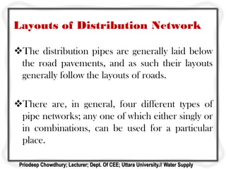Layouts of Distribution Network
The distribution pipes are generally laid below
the road pavements, and as such their layouts
generally follow the layouts of roads.
There are, in general, four different types of
pipe networks; any one of which either singly or
in combinations, can be used for a particular
place.
Priodeep Chowdhury; Lecturer; Dept. Of CEE; Uttara University.// Water Supply
 