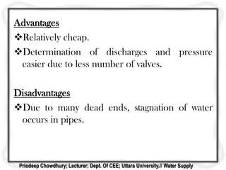 Advantages
Relatively cheap.
Determination of discharges and pressure
easier due to less number of valves.
Disadvantages
Due to many dead ends, stagnation of water
occurs in pipes.
Priodeep Chowdhury; Lecturer; Dept. Of CEE; Uttara University.// Water Supply
 