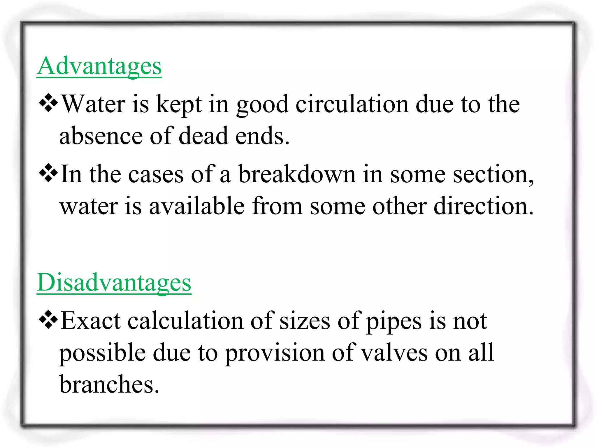 Advantages
Water is kept in good circulation due to the
absence of dead ends.
In the cases of a breakdown in some section,
water is available from some other direction.
Disadvantages
Exact calculation of sizes of pipes is not
possible due to provision of valves on all
branches.
 