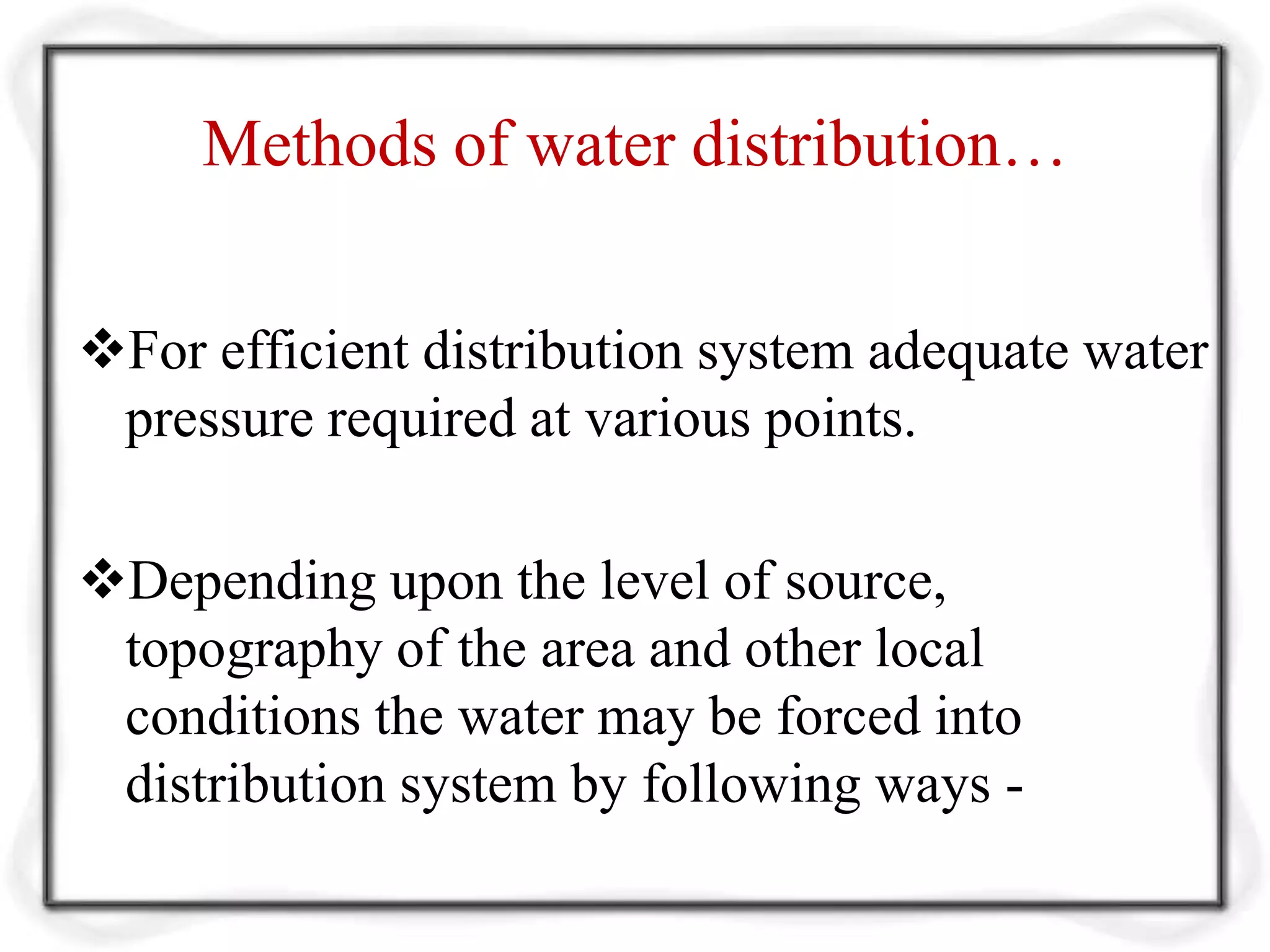 Methods of water distribution…
For efficient distribution system adequate water
pressure required at various points.
Depending upon the level of source,
topography of the area and other local
conditions the water may be forced into
distribution system by following ways -
 