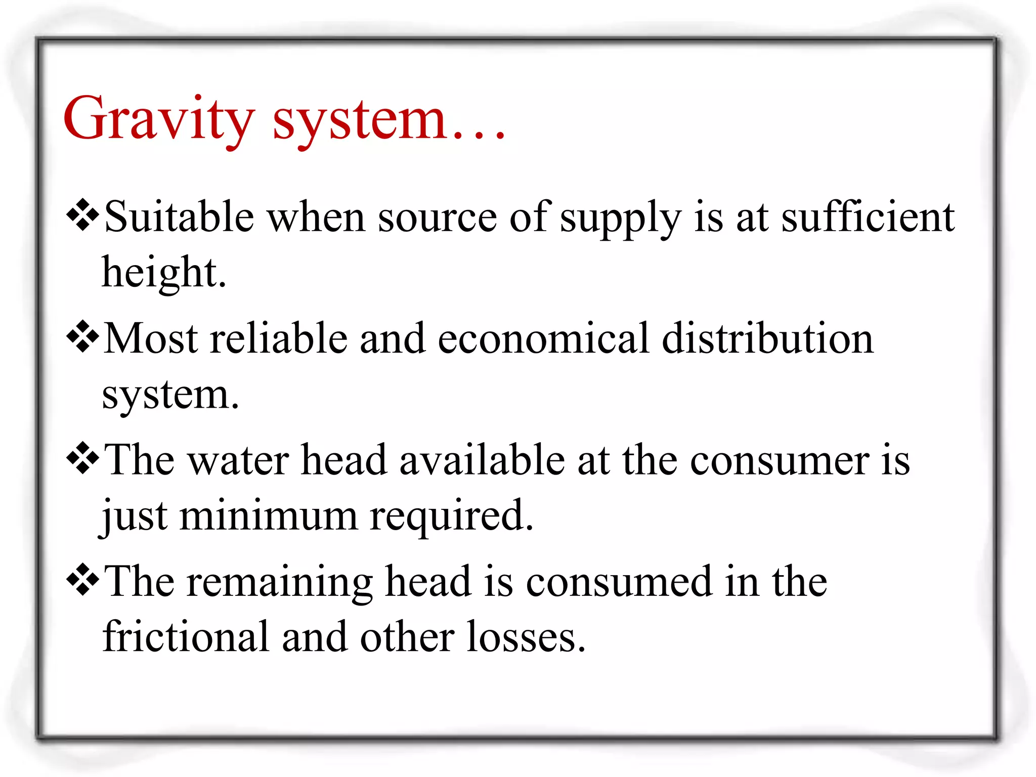 Gravity system…
Suitable when source of supply is at sufficient
height.
Most reliable and economical distribution
system.
The water head available at the consumer is
just minimum required.
The remaining head is consumed in the
frictional and other losses.
 