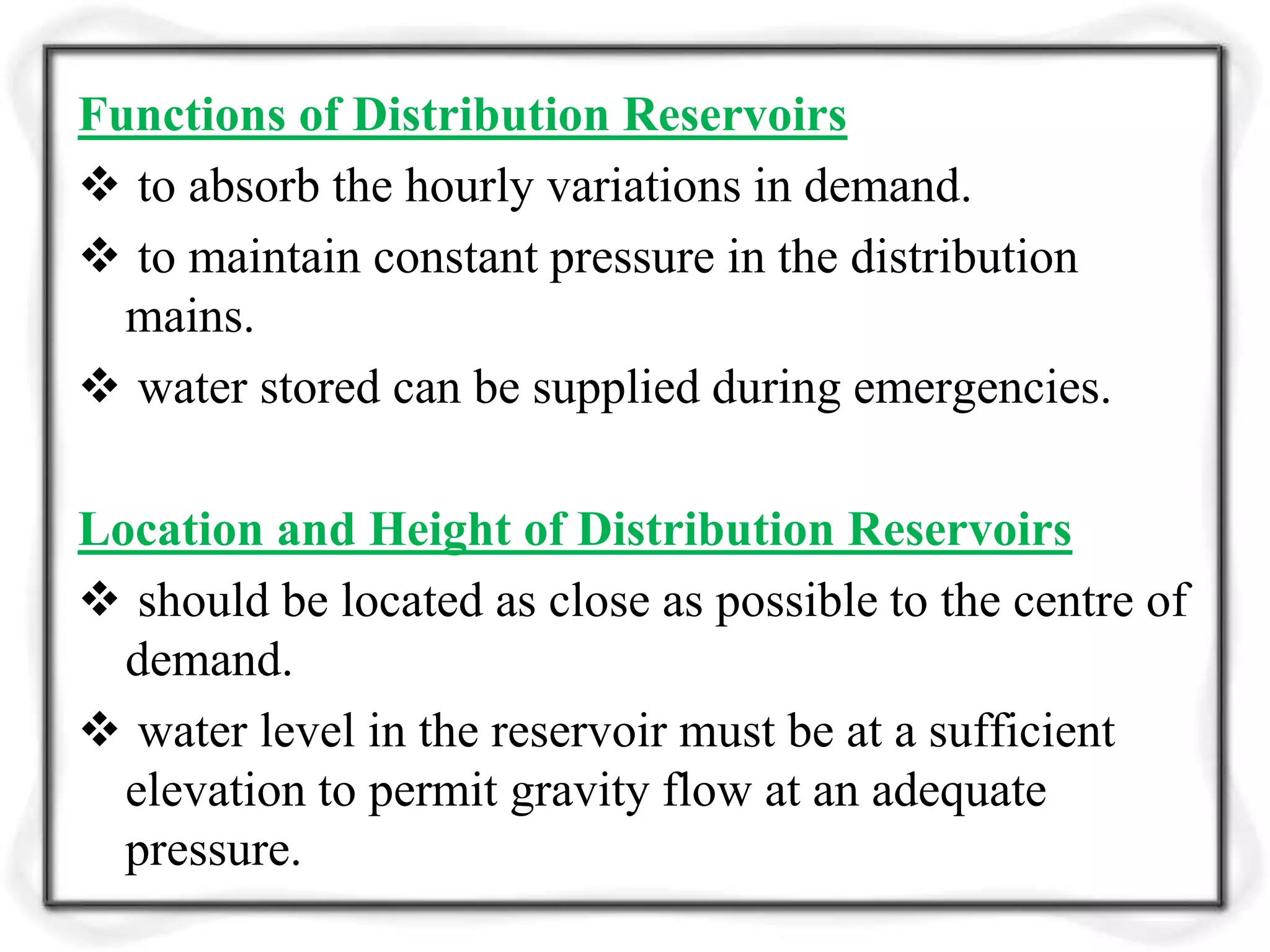 Functions of Distribution Reservoirs
 to absorb the hourly variations in demand.
 to maintain constant pressure in the distribution
mains.
 water stored can be supplied during emergencies.
Location and Height of Distribution Reservoirs
 should be located as close as possible to the centre of
demand.
 water level in the reservoir must be at a sufficient
elevation to permit gravity flow at an adequate
pressure.
 