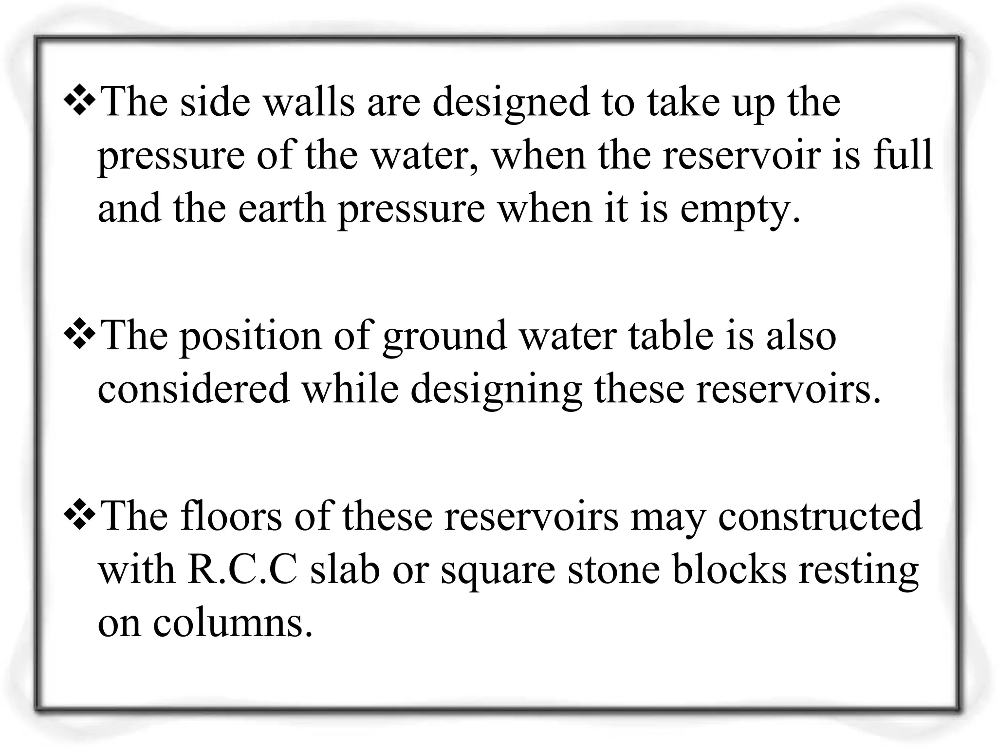 The side walls are designed to take up the
pressure of the water, when the reservoir is full
and the earth pressure when it is empty.
The position of ground water table is also
considered while designing these reservoirs.
The floors of these reservoirs may constructed
with R.C.C slab or square stone blocks resting
on columns.
 