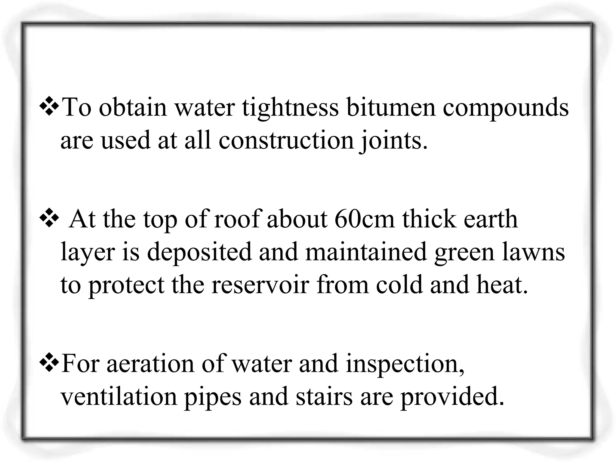 To obtain water tightness bitumen compounds
are used at all construction joints.
 At the top of roof about 60cm thick earth
layer is deposited and maintained green lawns
to protect the reservoir from cold and heat.
For aeration of water and inspection,
ventilation pipes and stairs are provided.
 