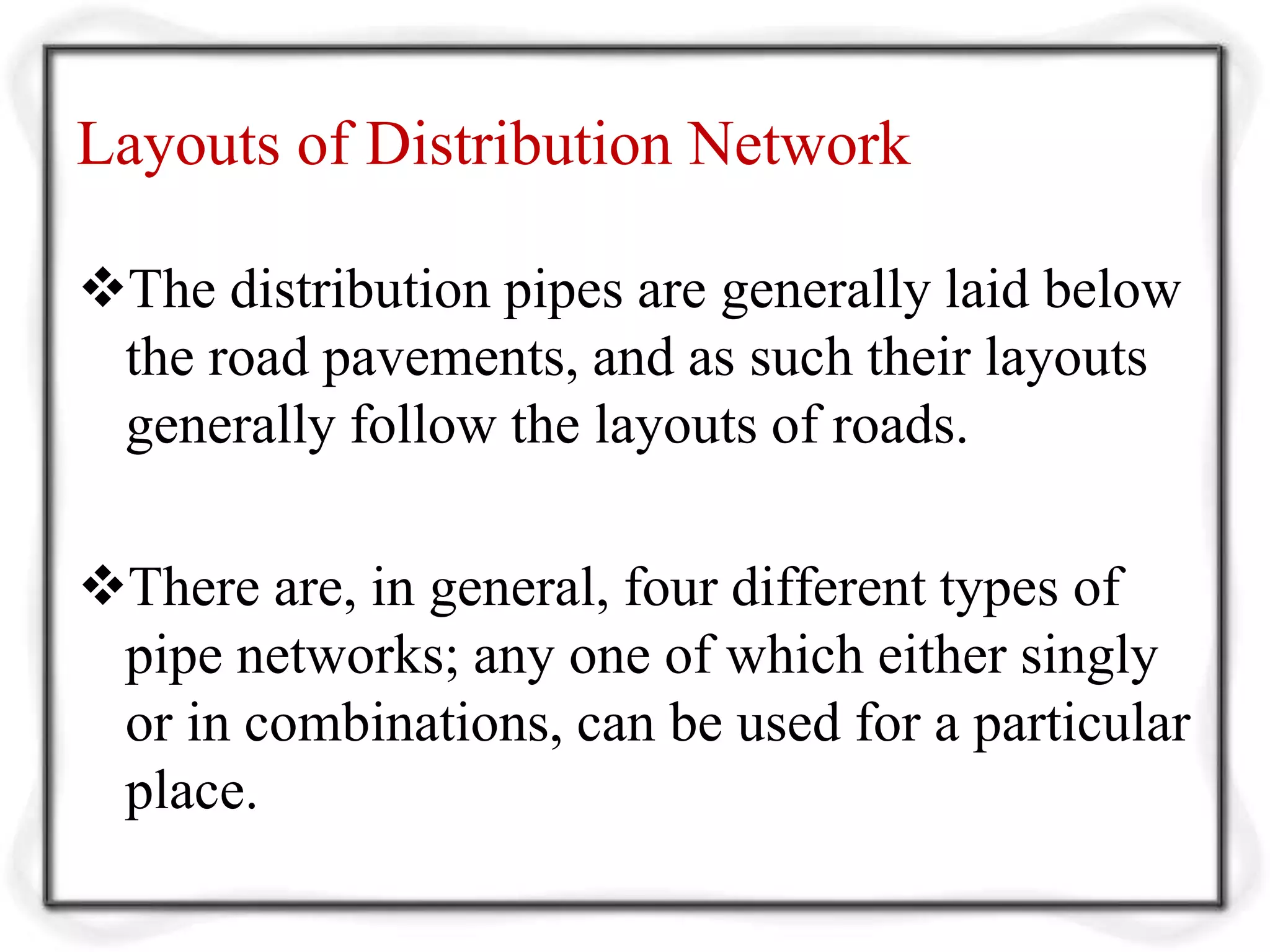 Layouts of Distribution Network
The distribution pipes are generally laid below
the road pavements, and as such their layouts
generally follow the layouts of roads.
There are, in general, four different types of
pipe networks; any one of which either singly
or in combinations, can be used for a particular
place.
 