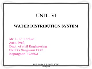 UNIT- VI
WATER DISTRIBUTION SYSTEM
Mr. S. R. Korake
Asst. Prof.
Dept. of civil Engineering
SRES’s Sanjivani COE
Kopargaon-423603
Prof. Korake S. R. SRES SCOE
Kopargaon
1
 