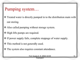 Pumping system…
 Treated water is directly pumped in to the distribution main with
out storing.
 Also called pumping without storage system.
 High lifts pumps are required.
 If power supply fails, complete stoppage of water supply.
 This method is not generally used.
 The system also requires constant attendance.
Prof. Korake S. R. SRES SCOE
Kopargaon
10
 