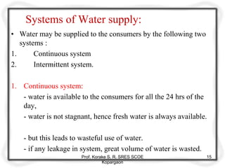 Systems of Water supply:
• Water may be supplied to the consumers by the following two
systems :
1. Continuous system
2. Intermittent system.
1. Continuous system:
- water is available to the consumers for all the 24 hrs of the
day,
- water is not stagnant, hence fresh water is always available.
- but this leads to wasteful use of water.
- if any leakage in system, great volume of water is wasted.
Prof. Korake S. R. SRES SCOE
Kopargaon
15
 