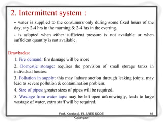 2. Intermittent system :
- water is supplied to the consumers only during some fixed hours of the
day, say 2-4 hrs in the morning & 2-4 hrs in the evening.
- is adopted when either sufficient pressure is not available or when
sufficient quantity is not available.
Drawbacks:
1. Fire demand: fire damage will be more
2. Domestic storage: requires the provision of small storage tanks in
individual houses.
3. Pollution in supply: this may induce suction through leaking joints, may
lead to severe pollution & contamination problem.
4. Size of pipes: greater sizes of pipes will be required.
5. Wastage from water taps: may be left open unknowingly, leads to large
wastage of water, extra staff will be required.
Prof. Korake S. R. SRES SCOE
Kopargaon
16
 
