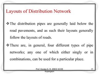 Layouts of Distribution Network
The distribution pipes are generally laid below the
road pavements, and as such their layouts generally
follow the layouts of roads.
There are, in general, four different types of pipe
networks; any one of which either singly or in
combinations, can be used for a particular place.
Prof. Korake S. R. SRES SCOE
Kopargaon
17
 