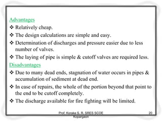 Advantages
 Relatively cheap.
 The design calculations are simple and easy.
 Determination of discharges and pressure easier due to less
number of valves.
 The laying of pipe is simple & cutoff valves are required less.
Disadvantages
 Due to many dead ends, stagnation of water occurs in pipes &
accumulation of sediment at dead end.
 In case of repairs, the whole of the portion beyond that point to
the end to be cutoff completely.
 The discharge available for fire fighting will be limited.
Prof. Korake S. R. SRES SCOE
Kopargaon
20
 
