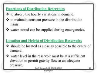 Functions of Distribution Reservoirs
 to absorb the hourly variations in demand.
 to maintain constant pressure in the distribution
mains.
 water stored can be supplied during emergencies.
Location and Height of Distribution Reservoirs
 should be located as close as possible to the centre of
demand.
 water level in the reservoir must be at a sufficient
elevation to permit gravity flow at an adequate
pressure.
Prof. Korake S. R. SRES SCOE
Kopargaon
28
 