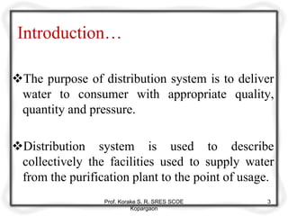 Introduction…
The purpose of distribution system is to deliver
water to consumer with appropriate quality,
quantity and pressure.
Distribution system is used to describe
collectively the facilities used to supply water
from the purification plant to the point of usage.
Prof. Korake S. R. SRES SCOE
Kopargaon
3
 