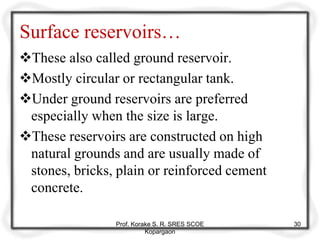 Surface reservoirs…
These also called ground reservoir.
Mostly circular or rectangular tank.
Under ground reservoirs are preferred
especially when the size is large.
These reservoirs are constructed on high
natural grounds and are usually made of
stones, bricks, plain or reinforced cement
concrete.
Prof. Korake S. R. SRES SCOE
Kopargaon
30
 