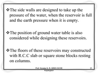 The side walls are designed to take up the
pressure of the water, when the reservoir is full
and the earth pressure when it is empty.
The position of ground water table is also
considered while designing these reservoirs.
The floors of these reservoirs may constructed
with R.C.C slab or square stone blocks resting
on columns.
Prof. Korake S. R. SRES SCOE
Kopargaon
31
 