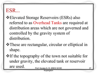 ESR...
Elevated Storage Reservoirs (ESRs) also
referred to as Overhead Tanks are required at
distribution areas which are not governed and
controlled by the gravity system of
distribution.
These are rectangular, circular or elliptical in
shape.
If the topography of the town not suitable for
under gravity, the elevated tank or reservoir
are used. Prof. Korake S. R. SRES SCOE
Kopargaon
37
 