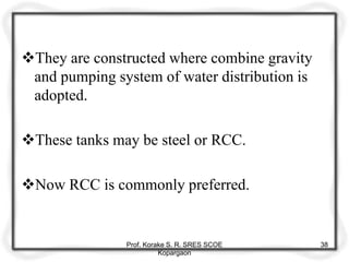 They are constructed where combine gravity
and pumping system of water distribution is
adopted.
These tanks may be steel or RCC.
Now RCC is commonly preferred.
Prof. Korake S. R. SRES SCOE
Kopargaon
38
 