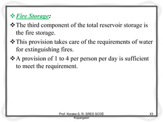 Fire Storage:
The third component of the total reservoir storage is
the fire storage.
This provision takes care of the requirements of water
for extinguishing fires.
A provision of 1 to 4 per person per day is sufficient
to meet the requirement.
Prof. Korake S. R. SRES SCOE
Kopargaon
43
 