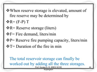 When reserve storage is elevated, amount of
fire reserve may be determined by
R= (F-P) T
R= Reserve storage (liters)
F= Fire demand, liters/min
P= Reserve fire pumping capacity, liters/min
T= Duration of the fire in min
The total reservoir storage can finally be
worked out by adding all the three storages.
Prof. Korake S. R. SRES SCOE
Kopargaon
44
 