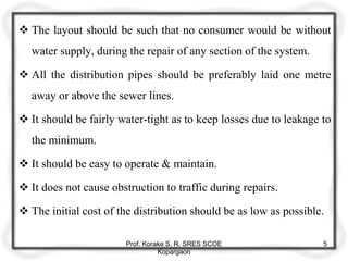  The layout should be such that no consumer would be without
water supply, during the repair of any section of the system.
 All the distribution pipes should be preferably laid one metre
away or above the sewer lines.
 It should be fairly water-tight as to keep losses due to leakage to
the minimum.
 It should be easy to operate & maintain.
 It does not cause obstruction to traffic during repairs.
 The initial cost of the distribution should be as low as possible.
Prof. Korake S. R. SRES SCOE
Kopargaon
5
 