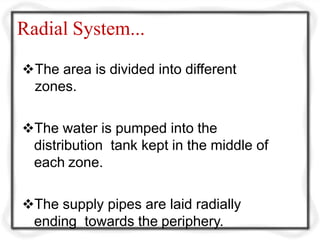 Radial System...
The area is divided into different
zones.
The water is pumped into the
distribution tank kept in the middle of
each zone.
The supply pipes are laid radially
ending towards the periphery.
 