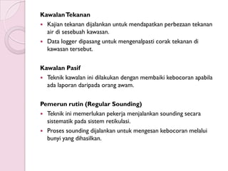 Kawalan Tekanan
 Kajian tekanan dijalankan untuk mendapatkan perbezaan tekanan
  air di sesebuah kawasan.
 Data logger dipasang untuk mengenalpasti corak tekanan di
  kawasan tersebut.

Kawalan Pasif
 Teknik kawalan ini dilakukan dengan membaiki kebocoran apabila
  ada laporan daripada orang awam.

Pemerun rutin (Regular Sounding)
 Teknik ini memerlukan pekerja menjalankan sounding secara
  sistematik pada sistem retikulasi.
 Proses sounding dijalankan untuk mengesan kebocoran melalui
  bunyi yang dihasilkan.
 