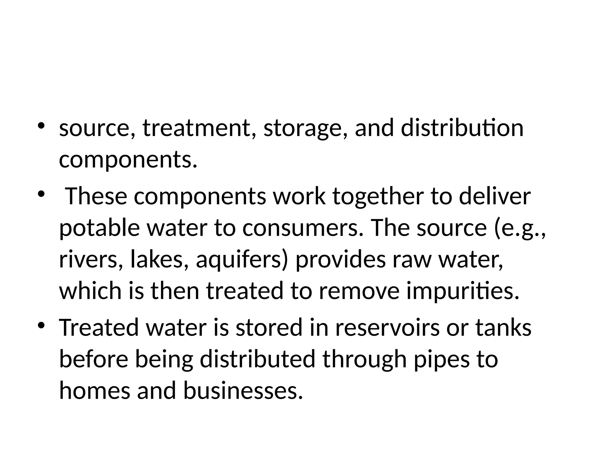 • source, treatment, storage, and distribution
components.
• These components work together to deliver
potable water to consumers. The source (e.g.,
rivers, lakes, aquifers) provides raw water,
which is then treated to remove impurities.
• Treated water is stored in reservoirs or tanks
before being distributed through pipes to
homes and businesses.
 