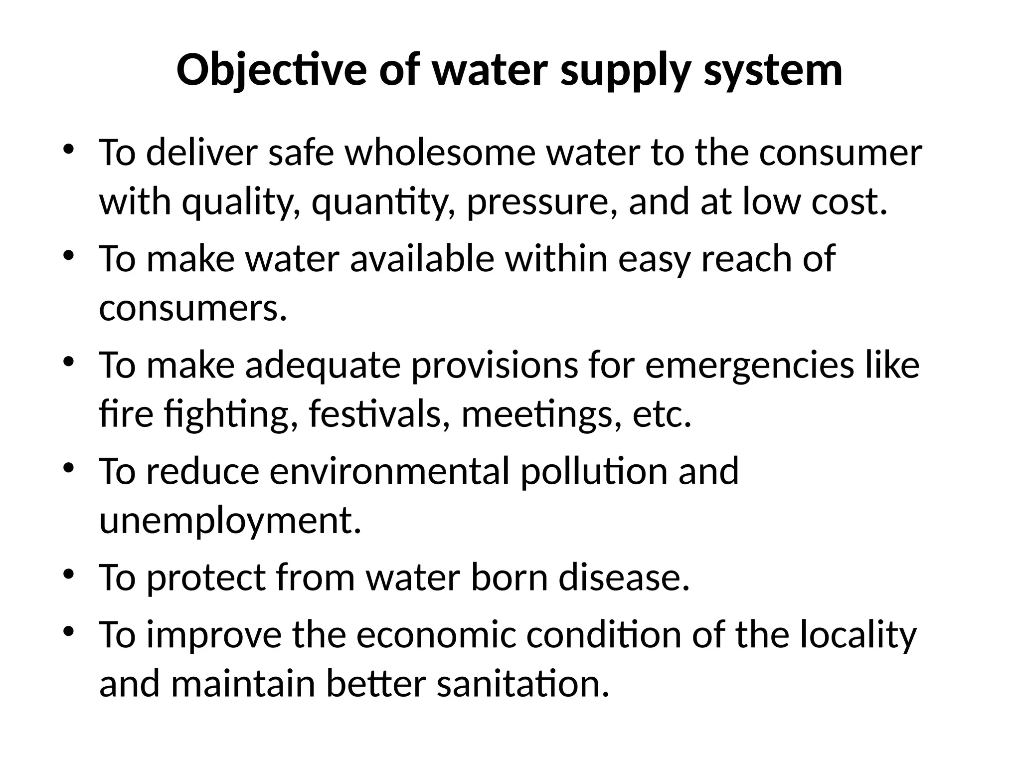 Objective of water supply system
• To deliver safe wholesome water to the consumer
with quality, quantity, pressure, and at low cost.
• To make water available within easy reach of
consumers.
• To make adequate provisions for emergencies like
fire fighting, festivals, meetings, etc.
• To reduce environmental pollution and
unemployment.
• To protect from water born disease.
• To improve the economic condition of the locality
and maintain better sanitation.
 