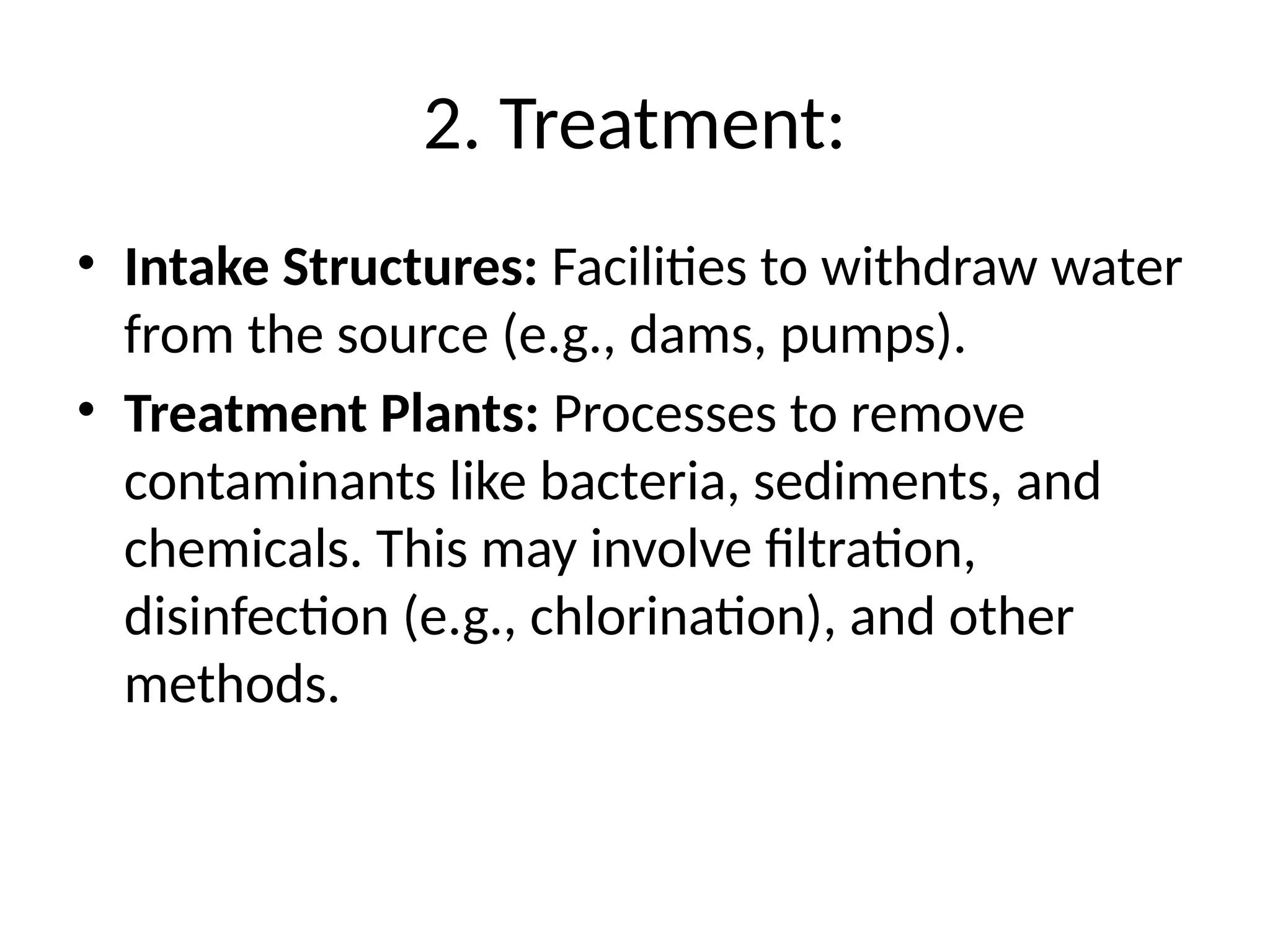 2. Treatment:
• Intake Structures: Facilities to withdraw water
from the source (e.g., dams, pumps).
• Treatment Plants: Processes to remove
contaminants like bacteria, sediments, and
chemicals. This may involve filtration,
disinfection (e.g., chlorination), and other
methods.
 