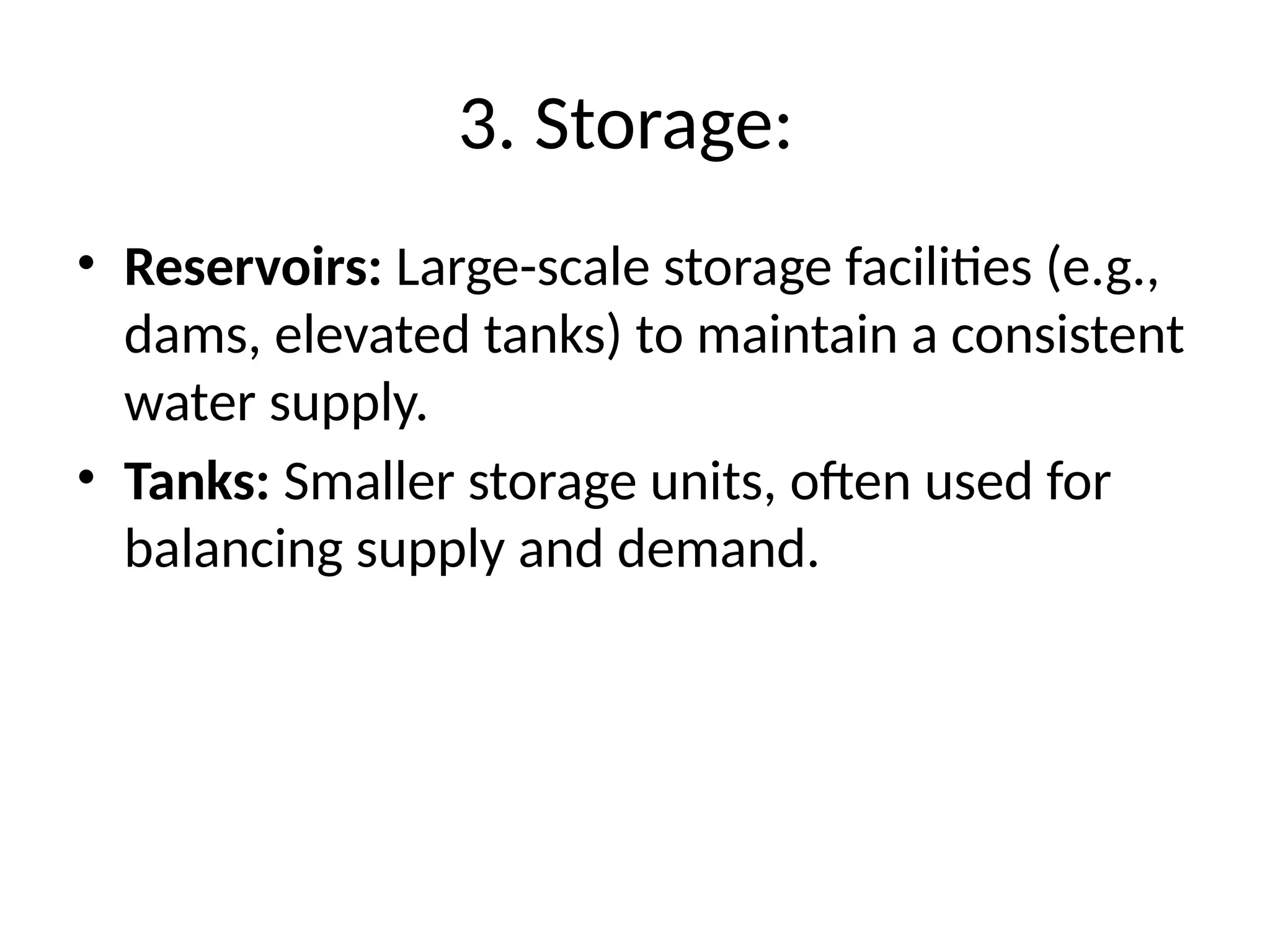 3. Storage:
• Reservoirs: Large-scale storage facilities (e.g.,
dams, elevated tanks) to maintain a consistent
water supply.
• Tanks: Smaller storage units, often used for
balancing supply and demand.
 
