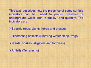 This text describes how the presence of some surface
indicators can be     used to predict presence of
underground water both in quality and quantity. The
indicators are

ØSpecific trees, plants, herbs and grasses

ØHibernating animals (Enjoying winter sleep- frogs,

Ølizards, snakes, alligators and tortoises)

ØAnthills (Terrariums)
 