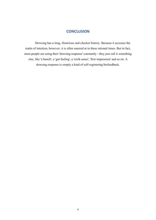 CONCLUSION
Dowsing has a long, illustrious and checker history. Because it accesses the
realm of intuition, however, it is often sneered at in these rational times. But in fact,
most people are using their 'dowsing response' constantly - they just call it something
else, like 'a hunch', a 'gut feeling', a 'sixth sense', 'first impression' and so on. A
dowsing response is simply a kind of self-registering biofeedback.

8

 