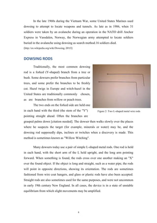 In the late 1960s during the Vietnam War, some United States Marines used
dowsing to attempt to locate weapons and tunnels. As late as in 1986, when 31
soldiers were taken by an avalanche during an operation in the NATO drill Anchor
Express in Vassdalen, Norway, the Norwegian army attempted to locate soldiers
buried in the avalanche using dowsing as search method.16 soldiers died.
(http://en.wikipedia.org/wiki/Dowsing, 2013)

DOWSING RODS
Traditionally, the most common dowsing
rod is a forked (Y-shaped) branch from a tree or
bush. Some dowsers prefer branches from particular
trees, and some prefer the branches to be freshly
cut. Hazel twigs in Europe and witch-hazel in the
United States are traditionally commonly

chosen,

as are branches from willow or peach trees.
The two ends on the forked side are held one
in each hand with the third (the stem of the "Y")

Figure 2: Two L-shaped metal wire rods

pointing straight ahead. Often the branches are
grasped palms down [citation needed]. The dowser then walks slowly over the places
where he suspects the target (for example, minerals or water) may be, and the
dowsing rod supposedly dips, inclines or twitches when a discovery is made. This
method is sometimes known as "Willow Witching".
Many dowsers today use a pair of simple L-shaped metal rods. One rod is held
in each hand, with the short arm of the L held upright, and the long arm pointing
forward. When something is found, the rods cross over one another making an "X"
over the found object. If the object is long and straight, such as a water pipe, the rods
will point in opposite directions, showing its orientation. The rods are sometimes
fashioned from wire coat hangers, and glass or plastic rods have also been accepted.
Straight rods are also sometimes used for the same purposes, and were not uncommon
in early 19th century New England. In all cases, the device is in a state of unstable
equilibrium from which slight movements may be amplified.

4

 