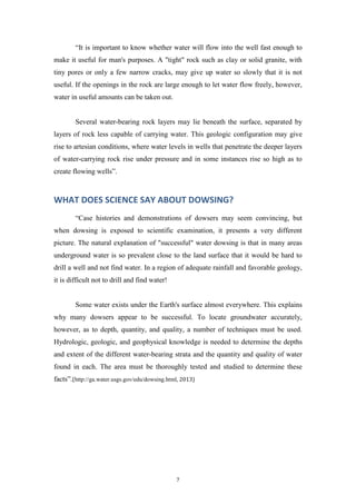 “It is important to know whether water will flow into the well fast enough to
make it useful for man's purposes. A "tight" rock such as clay or solid granite, with
tiny pores or only a few narrow cracks, may give up water so slowly that it is not
useful. If the openings in the rock are large enough to let water flow freely, however,
water in useful amounts can be taken out.

Several water-bearing rock layers may lie beneath the surface, separated by
layers of rock less capable of carrying water. This geologic configuration may give
rise to artesian conditions, where water levels in wells that penetrate the deeper layers
of water-carrying rock rise under pressure and in some instances rise so high as to
create flowing wells”.

WHAT DOES SCIENCE SAY ABOUT DOWSING?
“Case histories and demonstrations of dowsers may seem convincing, but
when dowsing is exposed to scientific examination, it presents a very different
picture. The natural explanation of "successful" water dowsing is that in many areas
underground water is so prevalent close to the land surface that it would be hard to
drill a well and not find water. In a region of adequate rainfall and favorable geology,
it is difficult not to drill and find water!

Some water exists under the Earth's surface almost everywhere. This explains
why many dowsers appear to be successful. To locate groundwater accurately,
however, as to depth, quantity, and quality, a number of techniques must be used.
Hydrologic, geologic, and geophysical knowledge is needed to determine the depths
and extent of the different water-bearing strata and the quantity and quality of water
found in each. The area must be thoroughly tested and studied to determine these
facts”.(http://ga.water.usgs.gov/edu/dowsing.html, 2013)

7

 