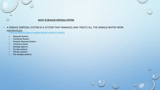 WHATIS SEWAGEDISPOSALSYSTEM
• A SEWAGE DISPOSAL SYSTEM IS A SYSTEM THAT MANAGES AND TREATS ALL THE SEWAGE WATER FROM
HOUSEHOLDS.
There are different types of sewage disposal systems, including
 Separate System
 Combined System
 Partially Separate System
 Treatment plants
 Sewage lagoons
 On-site systems
 Off-site systems
 Full sewage systems
 