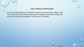 TYPE# 3. PARTIALLYSEPARATESYSTEM
• IN THIS SYSTEM DOMESTIC OR SANITARY SEWAGE AND INDUSTRIAL SEWAGE, AND
THE STORM WATER (OR RAIN WATER) WHICH IS DRAINED FROM BACK YARDS AND
ROOFS OF HOUSES ARE CARRIED IN THE SAME SET OF SEWERS,
 