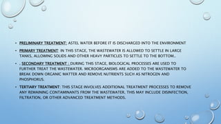 • PRELIMINARY TREATMENT: ASTEL WATER BEFORE IT IS DISCHARGED INTO THE ENVIRONMENT
• PRIMARY TREATMENT: IN THIS STAGE, THE WASTEWATER IS ALLOWED TO SETTLE IN LARGE
TANKS, ALLOWING SOLIDS AND OTHER HEAVY PARTICLES TO SETTLE TO THE BOTTOM..
• . SECONDARY TREATMENT : DURING THIS STAGE, BIOLOGICAL PROCESSES ARE USED TO
FURTHER TREAT THE WASTEWATER. MICROORGANISMS ARE ADDED TO THE WASTEWATER TO
BREAK DOWN ORGANIC MATTER AND REMOVE NUTRIENTS SUCH AS NITROGEN AND
PHOSPHORUS.
• TERTIARY TREATMENT: THIS STAGE INVOLVES ADDITIONAL TREATMENT PROCESSES TO REMOVE
ANY REMAINING CONTAMINANTS FROM THE WASTEWATER. THIS MAY INCLUDE DISINFECTION,
FILTRATION, OR OTHER ADVANCED TREATMENT METHODS.
 