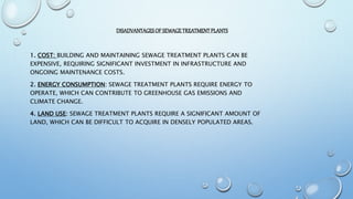 DISADVANTAGESOF SEWAGETREATMENTPLANTS
1. COST: BUILDING AND MAINTAINING SEWAGE TREATMENT PLANTS CAN BE
EXPENSIVE, REQUIRING SIGNIFICANT INVESTMENT IN INFRASTRUCTURE AND
ONGOING MAINTENANCE COSTS.
2. ENERGY CONSUMPTION: SEWAGE TREATMENT PLANTS REQUIRE ENERGY TO
OPERATE, WHICH CAN CONTRIBUTE TO GREENHOUSE GAS EMISSIONS AND
CLIMATE CHANGE.
4. LAND USE: SEWAGE TREATMENT PLANTS REQUIRE A SIGNIFICANT AMOUNT OF
LAND, WHICH CAN BE DIFFICULT TO ACQUIRE IN DENSELY POPULATED AREAS.
 