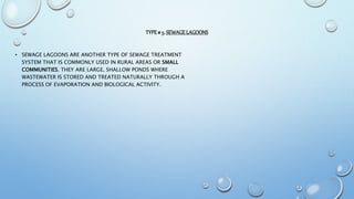 TYPE# 5. SEWAGELAGOONS
• SEWAGE LAGOONS ARE ANOTHER TYPE OF SEWAGE TREATMENT
SYSTEM THAT IS COMMONLY USED IN RURAL AREAS OR SMALL
COMMUNITIES. THEY ARE LARGE, SHALLOW PONDS WHERE
WASTEWATER IS STORED AND TREATED NATURALLY THROUGH A
PROCESS OF EVAPORATION AND BIOLOGICAL ACTIVITY.
 