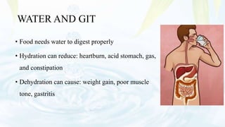 WATER AND GIT
• Food needs water to digest properly
• Hydration can reduce: heartburn, acid stomach, gas,
and constipation
• Dehydration can cause: weight gain, poor muscle
tone, gastritis
 