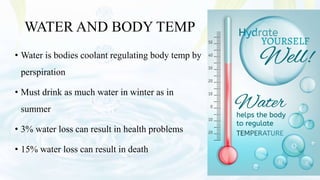 WATER AND BODY TEMP
• Water is bodies coolant regulating body temp by
perspiration
• Must drink as much water in winter as in
summer
• 3% water loss can result in health problems
• 15% water loss can result in death
 