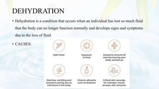DEHYDRATION
• Dehydration is a condition that occurs when an individual has lost so much fluid
that the body can no longer function normally and develops signs and symptoms
due to the loss of fluid.
• CAUSES:
 