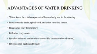 ADVANTAGES OF WATER DRINKING
• Water forms the vital component of human body and its functioning.
• It cushions the brain, spinal cord, and other sensitive tissues.
• It regulates body temperature.
• It flushes body waste.
• It makes minerals and nutrients accessible (water soluble vitamins).
• It boosts skin health and beauty
 