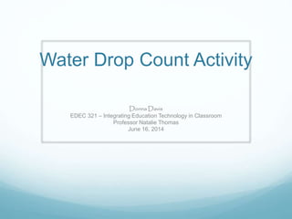 Water Drop Count Activity
Donna Davis
EDEC 321 – Integrating Education Technology in Classroom
Professor Natalie Thomas
June 16, 2014
 