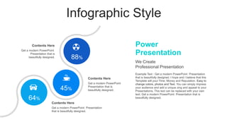 Infographic Style
Power
Presentation
Example Text : Get a modern PowerPoint Presentation
that is beautifully designed. I hope and I believe that this
Template will your Time, Money and Reputation. Easy to
change colors, photos and Text. You can simply impress
your audience and add a unique zing and appeal to your
Presentations. This text can be replaced with your own
text. Get a modern PowerPoint Presentation that is
beautifully designed.
We Create
Professional Presentation
Get a modern PowerPoint Presentation
that is beautifully designed.
Contents Here
Get a modern PowerPoint
Presentation that is
beautifully designed.
Contents Here
Get a modern PowerPoint
Presentation that is
beautifully designed.
Contents Here
88%
45%
64%
 