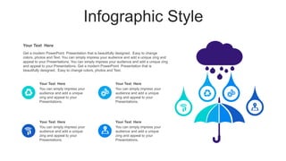 Infographic Style
Get a modern PowerPoint Presentation that is beautifully designed. Easy to change
colors, photos and Text. You can simply impress your audience and add a unique zing and
appeal to your Presentations. You can simply impress your audience and add a unique zing
and appeal to your Presentations. Get a modern PowerPoint Presentation that is
beautifully designed. Easy to change colors, photos and Text.
Your Text Here
You can simply impress your
audience and add a unique
zing and appeal to your
Presentations.
Your Text Here
You can simply impress your
audience and add a unique
zing and appeal to your
Presentations.
Your Text Here
You can simply impress your
audience and add a unique
zing and appeal to your
Presentations.
Your Text Here
You can simply impress your
audience and add a unique
zing and appeal to your
Presentations.
Your Text Here
 