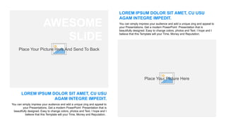 Place Your Picture Here And Send To Back
AWESOME
SLIDE
LOREM IPSUM DOLOR SIT AMET, CU USU
AGAM INTEGRE IMPEDIT.
You can simply impress your audience and add a unique zing and appeal to
your Presentations. Get a modern PowerPoint Presentation that is
beautifully designed. Easy to change colors, photos and Text. I hope and I
believe that this Template will your Time, Money and Reputation.
LOREM IPSUM DOLOR SIT AMET, CU USU
AGAM INTEGRE IMPEDIT.
You can simply impress your audience and add a unique zing and appeal to
your Presentations. Get a modern PowerPoint Presentation that is
beautifully designed. Easy to change colors, photos and Text. I hope and I
believe that this Template will your Time, Money and Reputation.
Place Your Picture Here
 