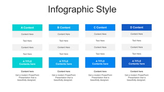 Infographic Style
A Content
Content Here
Text Here
Content Here
Text Here
A TITLE
Contents here
Content here
Get a modern PowerPoint
Presentation that is
beautifully designed.
Content here
Get a modern PowerPoint
Presentation that is
beautifully designed.
C Content
Content Here
Text Here
Content Here
Text Here
A TITLE
Contents here
Content here
Get a modern PowerPoint
Presentation that is
beautifully designed.
D Content
Content Here
Text Here
Content Here
Text Here
A TITLE
Contents here
Content here
Get a modern PowerPoint
Presentation that is
beautifully designed.
B Content
Content Here
Text Here
Content Here
Text Here
A TITLE
Contents here
 